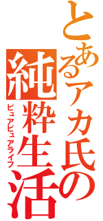 とあるアカ氏の純粋生活（ピュアピュアライフ）