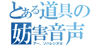 とある道具の妨害音声（アー、ソハレシヌヨ）