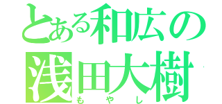 とある和広の浅田大樹（もやし）