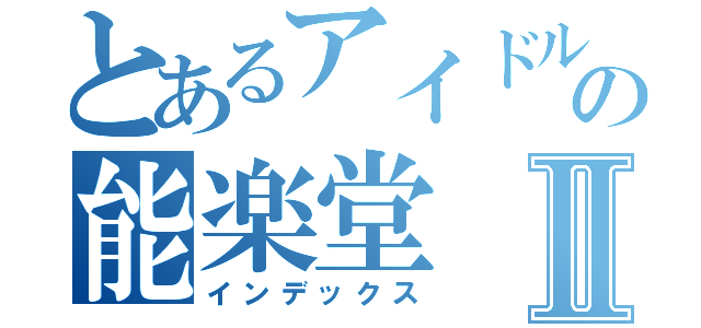 とあるアイドルの能楽堂Ⅱ（インデックス）