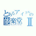 とあるアイドルの能楽堂Ⅱ（インデックス）