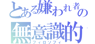 とある嫌われ者の無意識的哲学（フィロソフィ）