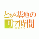 とある基地のリア時間（ヘブンザッタイム）