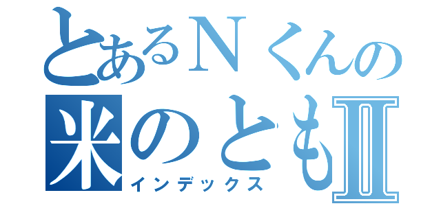 とあるＮくんの米のともⅡ（インデックス）