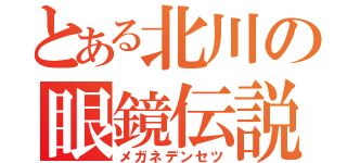 とある北川の眼鏡伝説（メガネデンセツ）