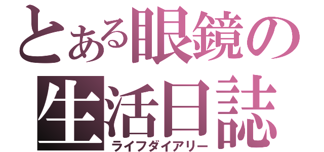 とある眼鏡の生活日誌（ライフダイアリー）