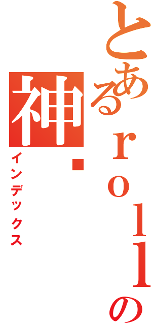 とあるｒｏｌｌｉｎｇの神酱（インデックス）