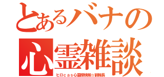 とあるバナの心霊雑談（ヒロｃａｓ心霊探検隊☆副隊長）