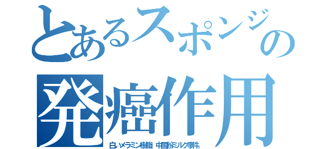 とあるスポンジの発癌作用（白いメラミン樹脂。中国粉ミルク事件。）