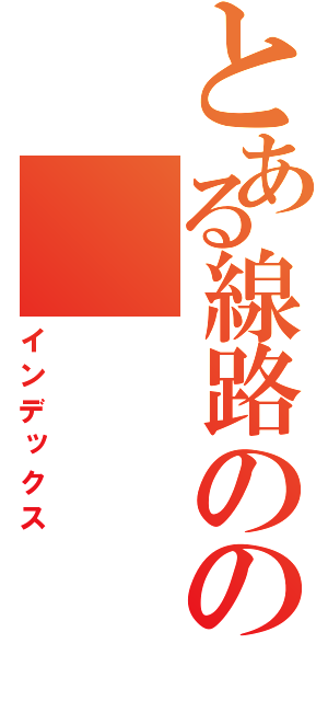 とある線路のの（インデックス）