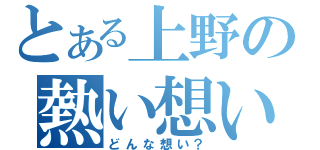 とある上野の熱い想い（どんな想い？）