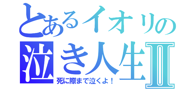 とあるイオリの泣き人生Ⅱ（死に際まで泣くよ！）