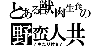 とある獣肉生食の野蛮人共（☆中たり付き☆）