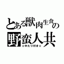 とある獣肉生食の野蛮人共（☆中たり付き☆）