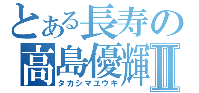 とある長寿の高島優輝Ⅱ（タカシマユウキ）