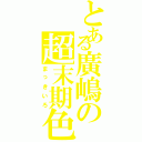 とある廣嶋の超末期色（まっきいろ）