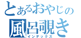 とあるおやじの風呂覗き（インデックス）