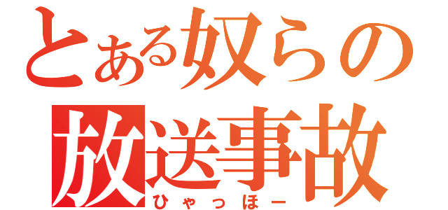 とある奴らの放送事故（ひゃっほー）