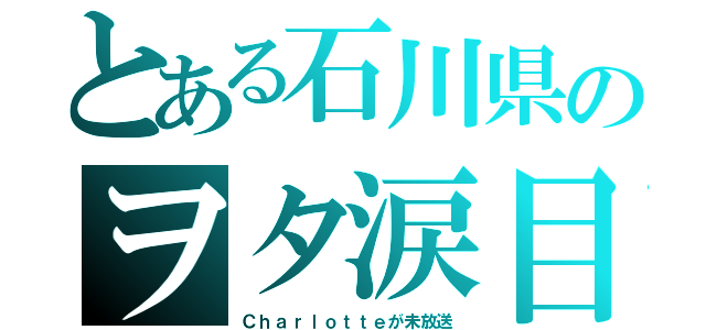 とある石川県のヲタ涙目（Ｃｈａｒｌｏｔｔｅが未放送）