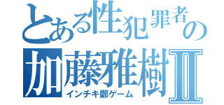 とある性犯罪者の加藤雅樹Ⅱ（インチキ鄭ゲーム）