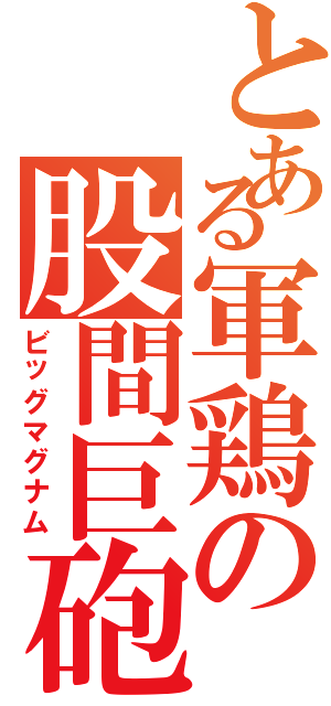 とある軍鶏の股間巨砲（ビッグマグナム）