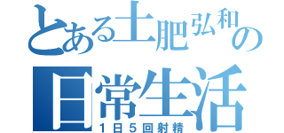 とある土肥弘和の日常生活（１日５回射精）