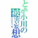 とある小川の被害妄想（ただのアホ（笑））