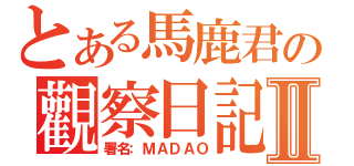 とある馬鹿君の觀察日記Ⅱ（署名：ＭＡＤＡＯ）