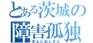 とある茨城の障害孤独（きんじおじさん）