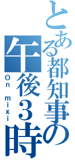 とある都知事の午後３時（Ｏｎ ｍｉｘｉ）