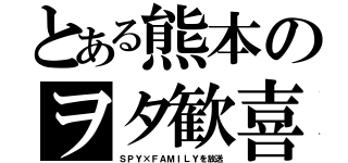 とある熊本のヲタ歓喜（ＳＰＹ×ＦＡＭＩＬＹを放送）