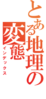 とある地理の変態（インデックス）