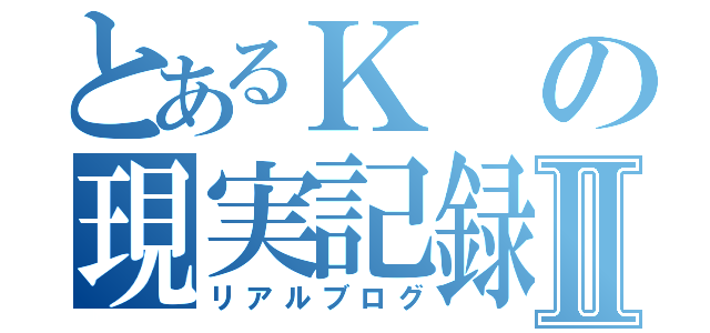 とあるＫの現実記録Ⅱ（リアルブログ）