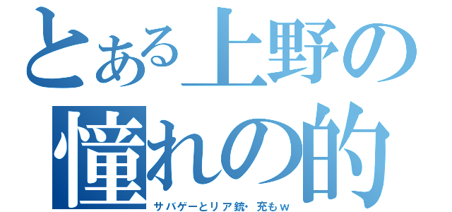 とある上野の憧れの的（サバゲーとリア銃・充もｗ）