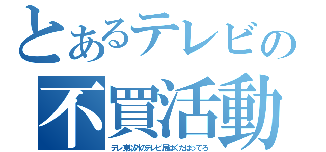 とあるテレビの不買活動（テレ東以外のテレビ局はくたばってろ）