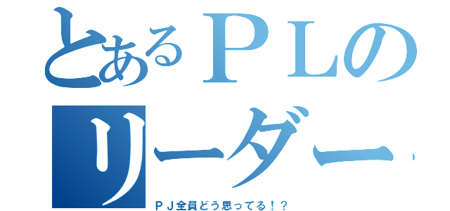 とあるＰＬのリーダーシップ（ＰＪ全員どう思ってる！？）