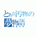 とある汚物の夢物語（野獣先輩）