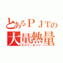 とあるＰＪＴの大量熱量（カロリーまつり）