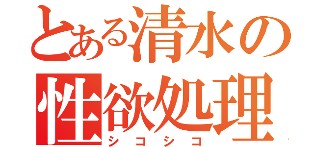 とある清水の性欲処理（シコシコ）