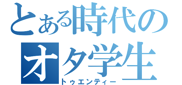 とある時代のオタ学生（トゥエンティー）