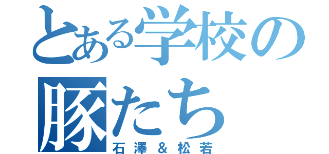 とある学校の豚たち（石澤＆松若）