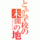 とある学校の未開の地（フロンティア）