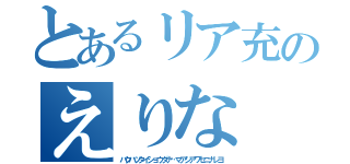 とあるリア充のえりな（バクハツタイショウダナ…マアシアワセニナレヨ）