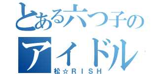 とある六つ子のアイドル活動（松☆ＲＩＳＨ）