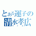 とある運子の清水孝広（ヴァカ）