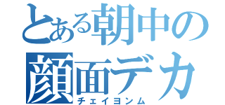 とある朝中の顔面デカ（チェイヨンム）