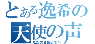 とある逸希の天使の声（ただの音痴☆てへ）