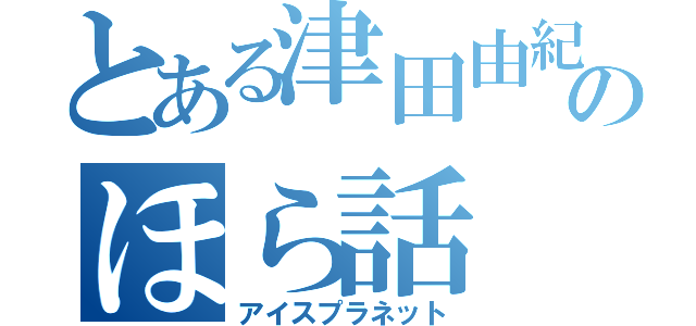 とある津田由紀夫のほら話（アイスプラネット）