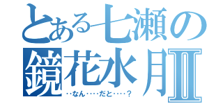 とある七瀬の鏡花水月Ⅱ（‥なん‥‥だと‥‥？）