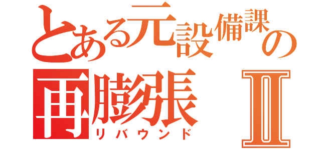 とある元設備課長の再膨張Ⅱ（リバウンド）